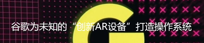 谷歌为未知的“创新AR设备”打造操作系统